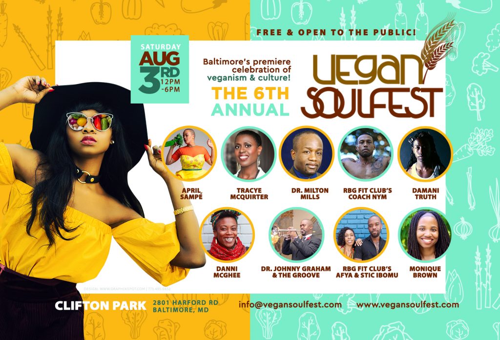 The 6th Annual Vegan Soulfest - Saturday, August 3, 12 PM-6 PM: Free and open to the public! Baltimore's premiere celebration of veganism and culture! Featuring: April Sampe Tracye McQuirter Dr. Milton Mills Damani Truth Danni McGhee Dr. Johnny Graham & the Groove RGB Fit Club's Afya & Stic Ibomu Clifton Park 2801 Harford Road Baltimore, MD info@vegansoulfest.com www.vegansoulfest.com
