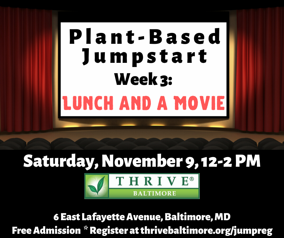 Plant-Based Jumpstart Week 3: Lunch and a Movie - Saturday, November 9, 12-2 PM. Thrive Baltimore, 6 East Lafayette Avenue, Baltimore, MD. Free Admission * Register at https://thrivebaltimore.org/jumpreg